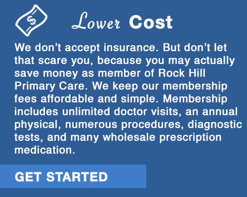 Lower Cost.  We don't accept insurance, but don't let that scare you, you may actually save money as a member of Rock Hill Primary Care. We keep our membership fees affordable and simple.  Membership  includes unlimited doctor visits, an annual physical, numerous procedures, diagnostic tests, and access to many wholesale prescription medications.