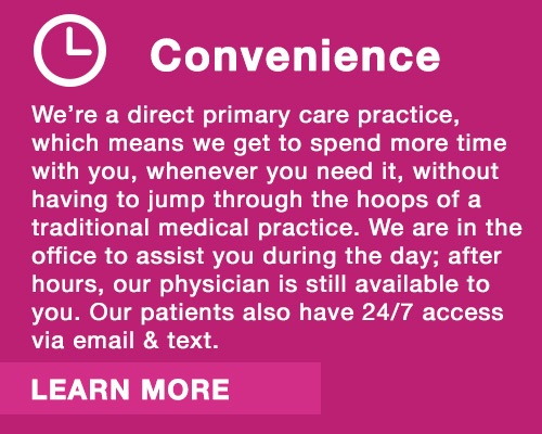 Convenience.  We are a direct primary care practice, which means we get to spend more time with you, whenever you need it. We are in the office to assist you during the day and after hours, our physician is available by email or text.   